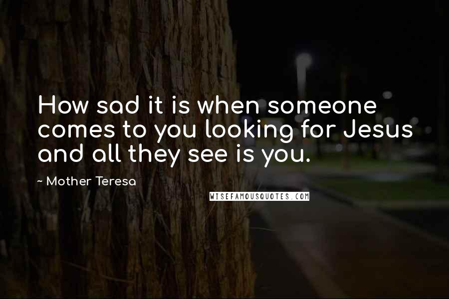 Mother Teresa Quotes: How sad it is when someone comes to you looking for Jesus and all they see is you.