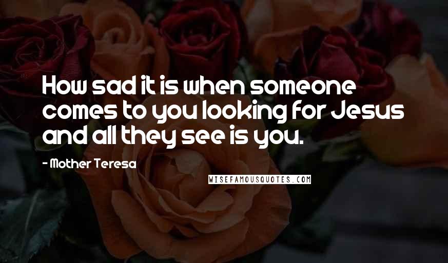 Mother Teresa Quotes: How sad it is when someone comes to you looking for Jesus and all they see is you.