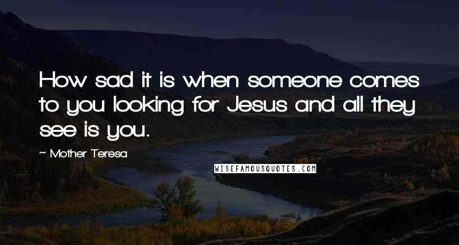 Mother Teresa Quotes: How sad it is when someone comes to you looking for Jesus and all they see is you.