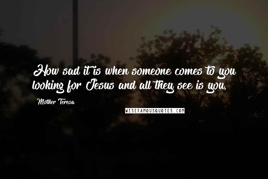 Mother Teresa Quotes: How sad it is when someone comes to you looking for Jesus and all they see is you.