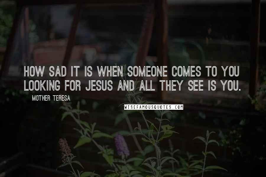 Mother Teresa Quotes: How sad it is when someone comes to you looking for Jesus and all they see is you.