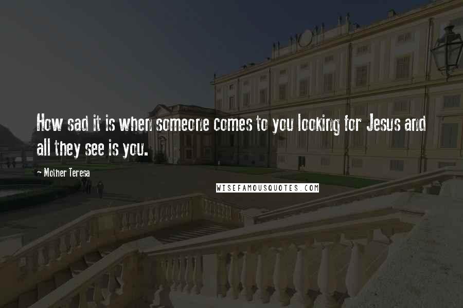 Mother Teresa Quotes: How sad it is when someone comes to you looking for Jesus and all they see is you.