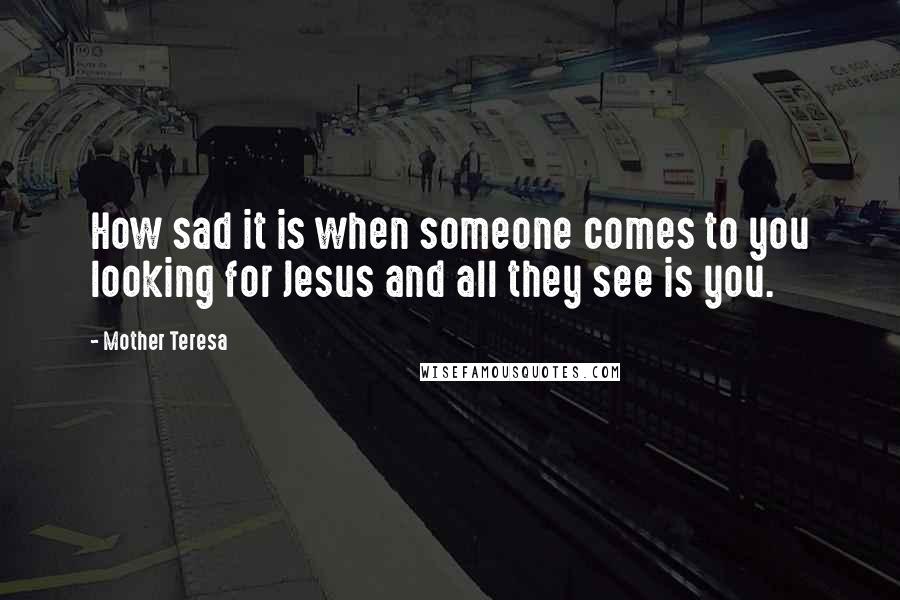 Mother Teresa Quotes: How sad it is when someone comes to you looking for Jesus and all they see is you.