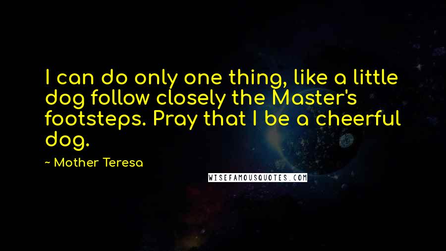 Mother Teresa Quotes: I can do only one thing, like a little dog follow closely the Master's footsteps. Pray that I be a cheerful dog.