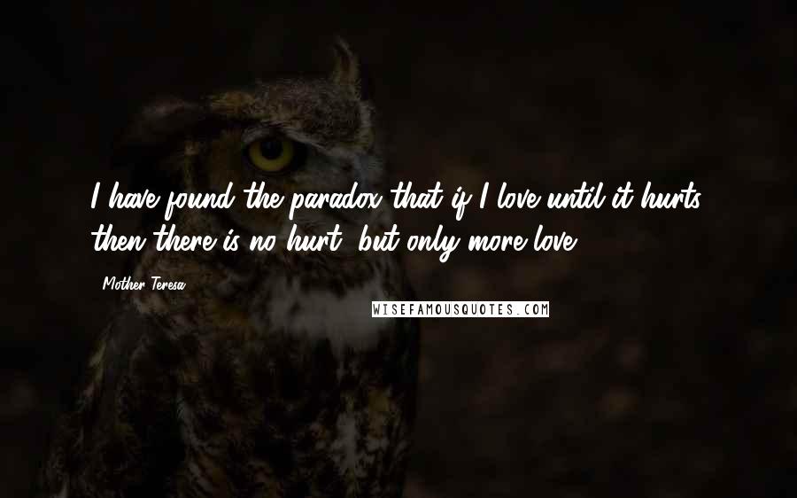 Mother Teresa Quotes: I have found the paradox that if I love until it hurts, then there is no hurt, but only more love.