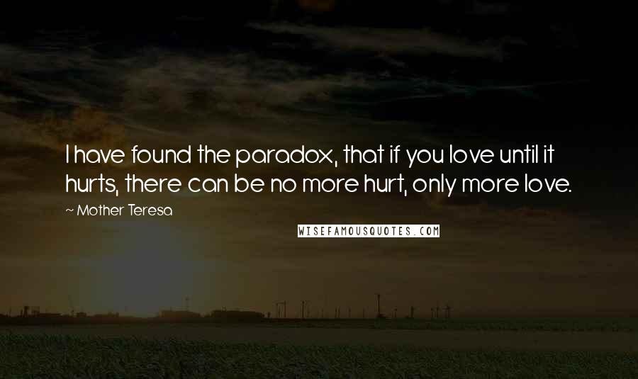 Mother Teresa Quotes: I have found the paradox, that if you love until it hurts, there can be no more hurt, only more love.