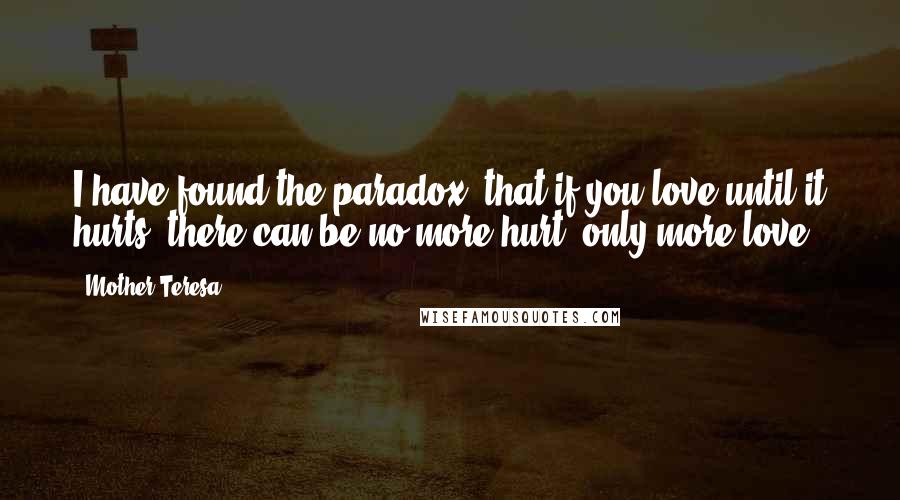 Mother Teresa Quotes: I have found the paradox, that if you love until it hurts, there can be no more hurt, only more love.