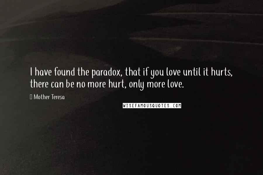 Mother Teresa Quotes: I have found the paradox, that if you love until it hurts, there can be no more hurt, only more love.