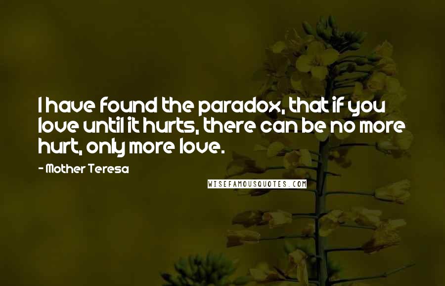 Mother Teresa Quotes: I have found the paradox, that if you love until it hurts, there can be no more hurt, only more love.