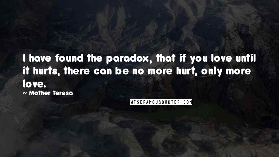 Mother Teresa Quotes: I have found the paradox, that if you love until it hurts, there can be no more hurt, only more love.