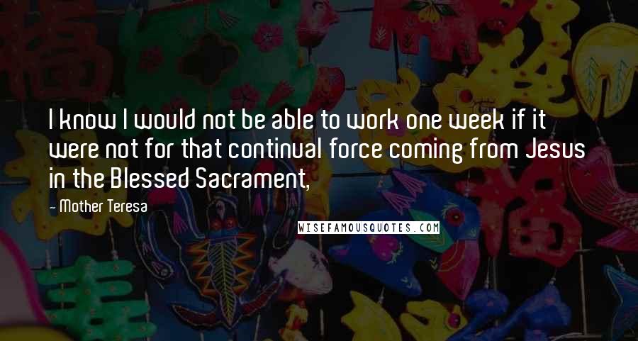 Mother Teresa Quotes: I know I would not be able to work one week if it were not for that continual force coming from Jesus in the Blessed Sacrament,