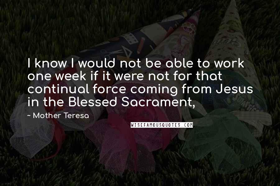Mother Teresa Quotes: I know I would not be able to work one week if it were not for that continual force coming from Jesus in the Blessed Sacrament,