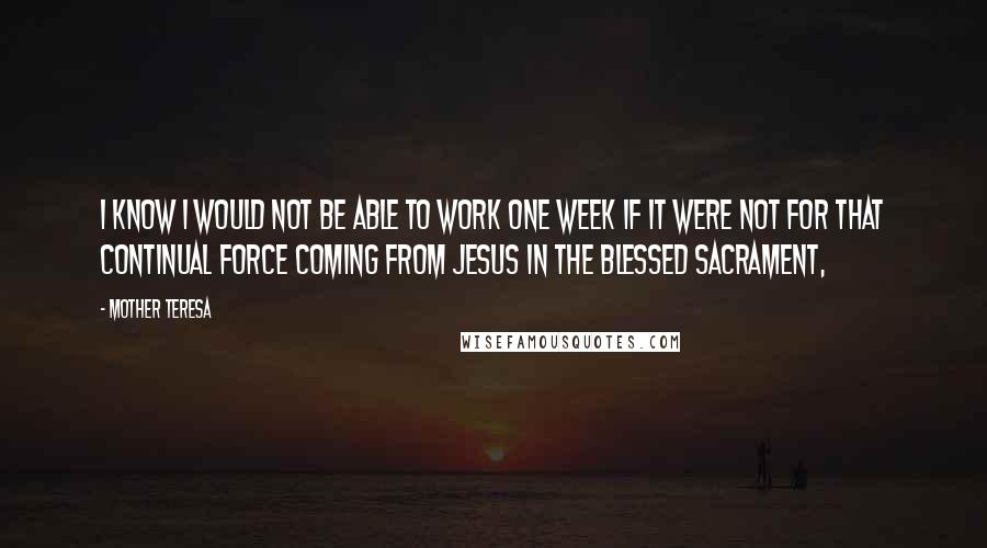 Mother Teresa Quotes: I know I would not be able to work one week if it were not for that continual force coming from Jesus in the Blessed Sacrament,