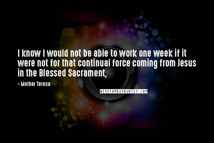 Mother Teresa Quotes: I know I would not be able to work one week if it were not for that continual force coming from Jesus in the Blessed Sacrament,