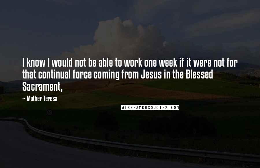 Mother Teresa Quotes: I know I would not be able to work one week if it were not for that continual force coming from Jesus in the Blessed Sacrament,