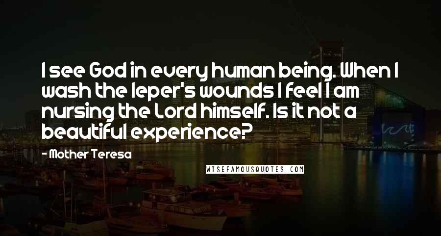 Mother Teresa Quotes: I see God in every human being. When I wash the leper's wounds I feel I am nursing the Lord himself. Is it not a beautiful experience?