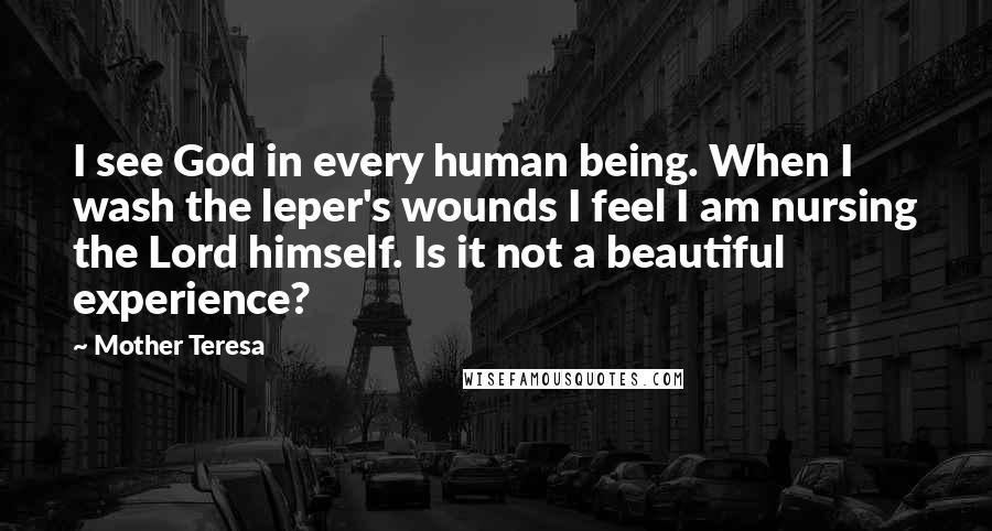 Mother Teresa Quotes: I see God in every human being. When I wash the leper's wounds I feel I am nursing the Lord himself. Is it not a beautiful experience?