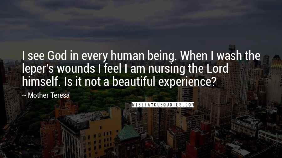 Mother Teresa Quotes: I see God in every human being. When I wash the leper's wounds I feel I am nursing the Lord himself. Is it not a beautiful experience?