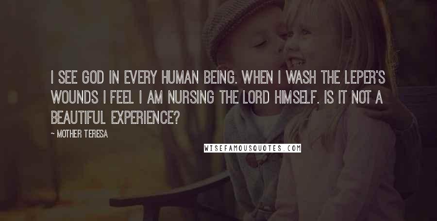 Mother Teresa Quotes: I see God in every human being. When I wash the leper's wounds I feel I am nursing the Lord himself. Is it not a beautiful experience?