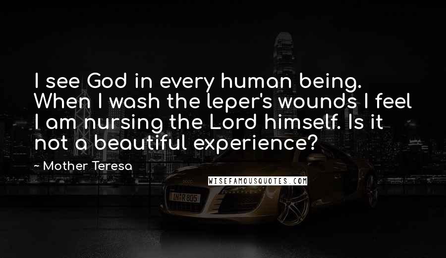 Mother Teresa Quotes: I see God in every human being. When I wash the leper's wounds I feel I am nursing the Lord himself. Is it not a beautiful experience?
