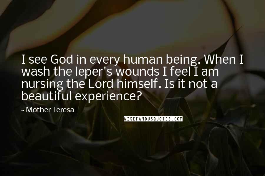 Mother Teresa Quotes: I see God in every human being. When I wash the leper's wounds I feel I am nursing the Lord himself. Is it not a beautiful experience?