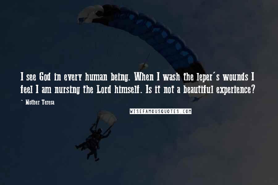 Mother Teresa Quotes: I see God in every human being. When I wash the leper's wounds I feel I am nursing the Lord himself. Is it not a beautiful experience?