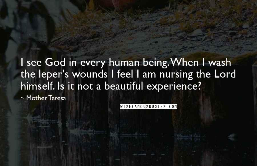Mother Teresa Quotes: I see God in every human being. When I wash the leper's wounds I feel I am nursing the Lord himself. Is it not a beautiful experience?