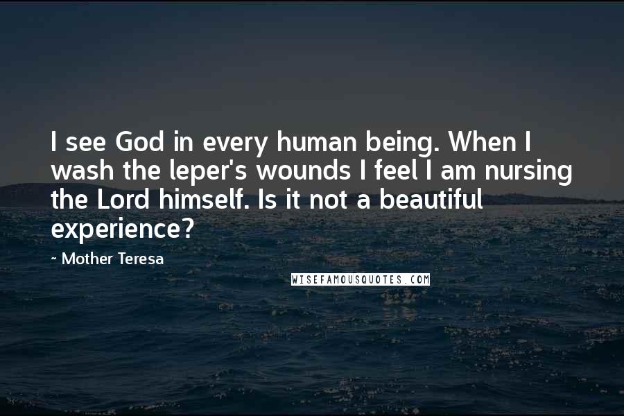 Mother Teresa Quotes: I see God in every human being. When I wash the leper's wounds I feel I am nursing the Lord himself. Is it not a beautiful experience?