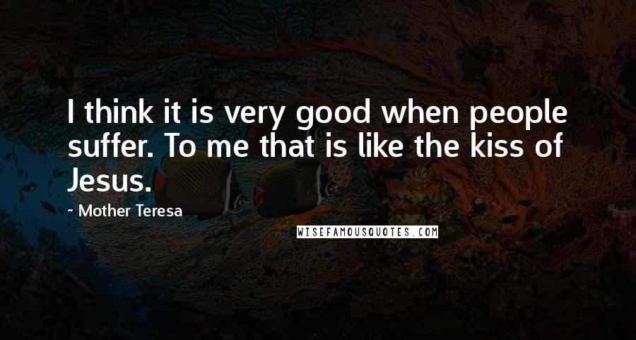 Mother Teresa Quotes: I think it is very good when people suffer. To me that is like the kiss of Jesus.