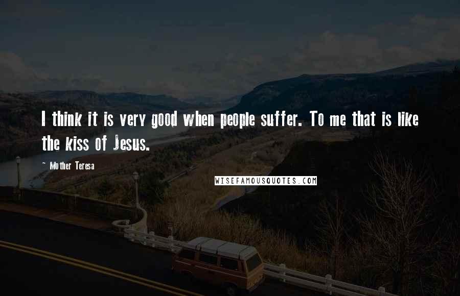 Mother Teresa Quotes: I think it is very good when people suffer. To me that is like the kiss of Jesus.
