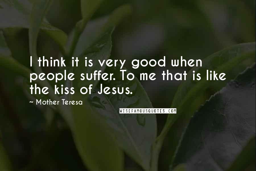 Mother Teresa Quotes: I think it is very good when people suffer. To me that is like the kiss of Jesus.