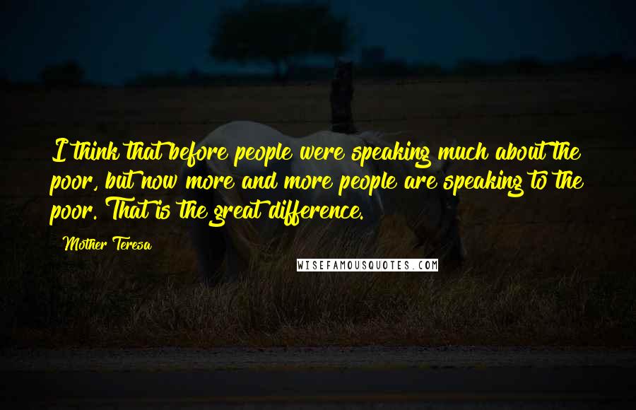 Mother Teresa Quotes: I think that before people were speaking much about the poor, but now more and more people are speaking to the poor. That is the great difference.