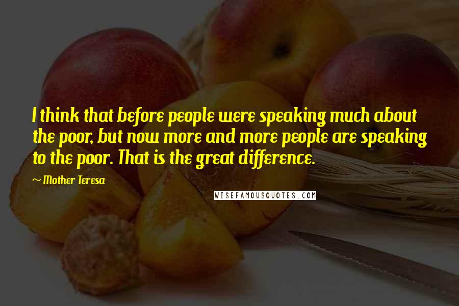 Mother Teresa Quotes: I think that before people were speaking much about the poor, but now more and more people are speaking to the poor. That is the great difference.