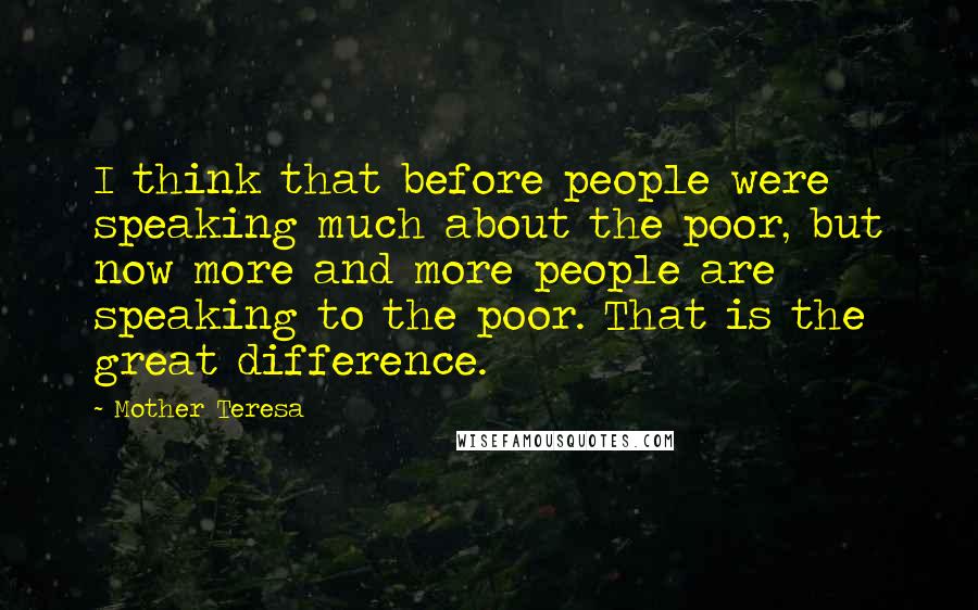 Mother Teresa Quotes: I think that before people were speaking much about the poor, but now more and more people are speaking to the poor. That is the great difference.