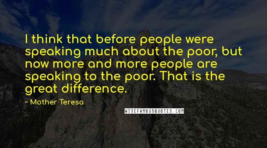 Mother Teresa Quotes: I think that before people were speaking much about the poor, but now more and more people are speaking to the poor. That is the great difference.