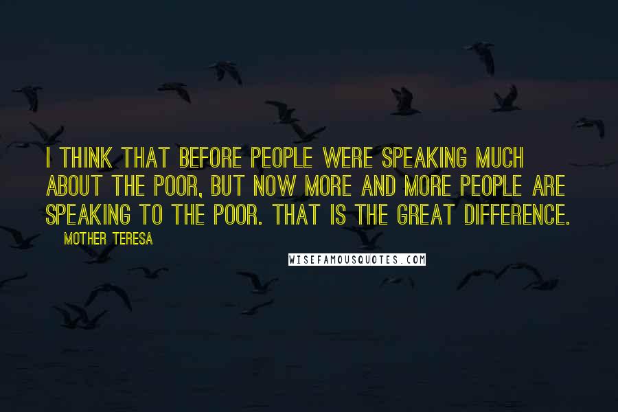 Mother Teresa Quotes: I think that before people were speaking much about the poor, but now more and more people are speaking to the poor. That is the great difference.