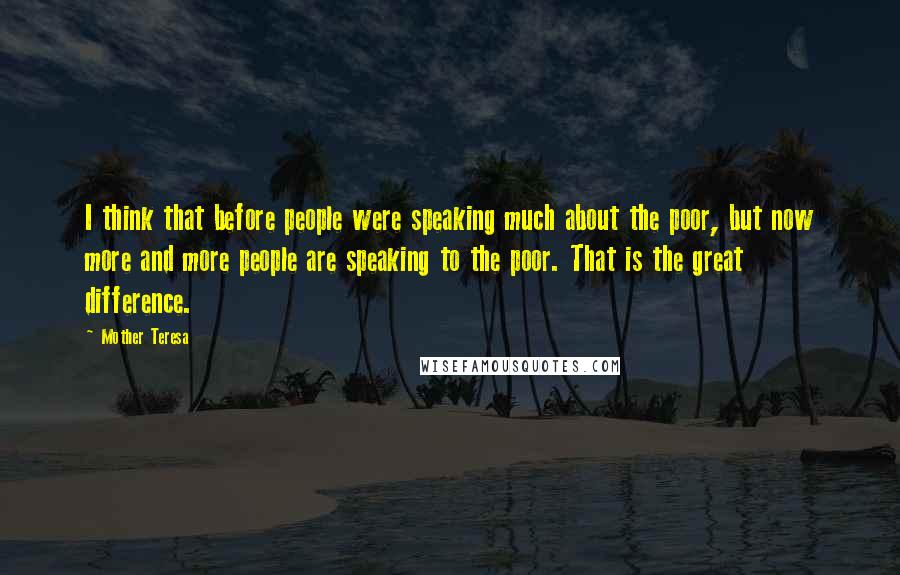 Mother Teresa Quotes: I think that before people were speaking much about the poor, but now more and more people are speaking to the poor. That is the great difference.