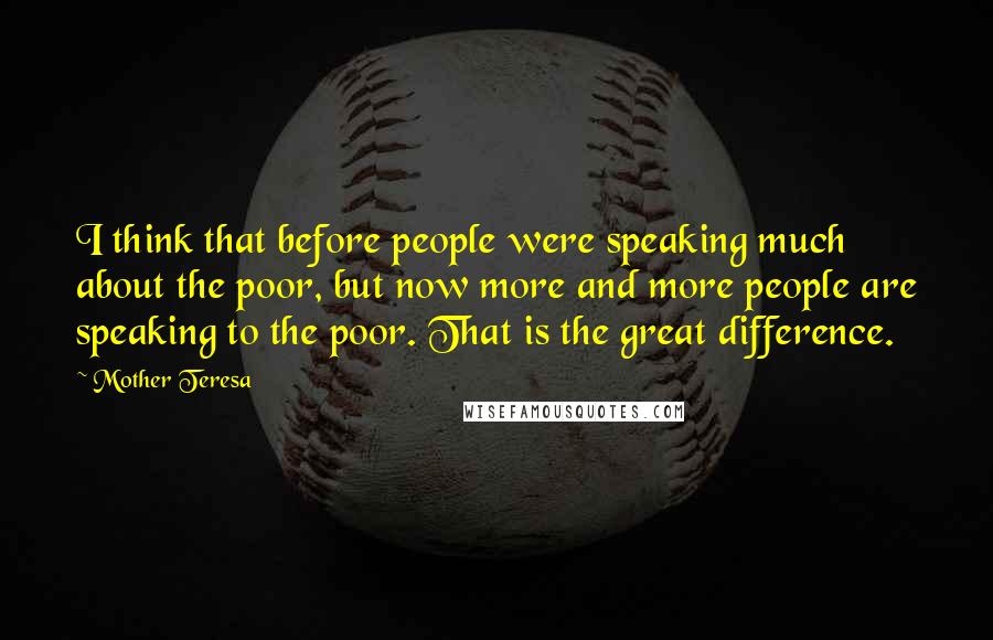 Mother Teresa Quotes: I think that before people were speaking much about the poor, but now more and more people are speaking to the poor. That is the great difference.