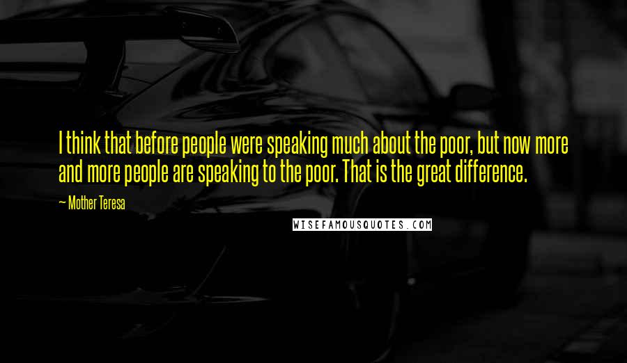 Mother Teresa Quotes: I think that before people were speaking much about the poor, but now more and more people are speaking to the poor. That is the great difference.