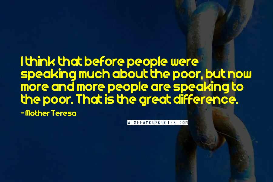 Mother Teresa Quotes: I think that before people were speaking much about the poor, but now more and more people are speaking to the poor. That is the great difference.