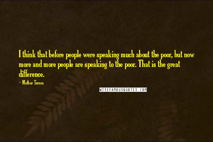 Mother Teresa Quotes: I think that before people were speaking much about the poor, but now more and more people are speaking to the poor. That is the great difference.