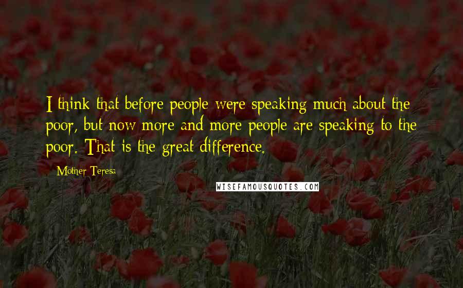 Mother Teresa Quotes: I think that before people were speaking much about the poor, but now more and more people are speaking to the poor. That is the great difference.