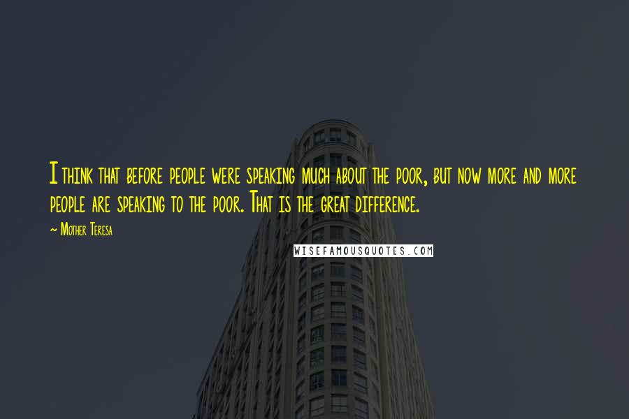 Mother Teresa Quotes: I think that before people were speaking much about the poor, but now more and more people are speaking to the poor. That is the great difference.