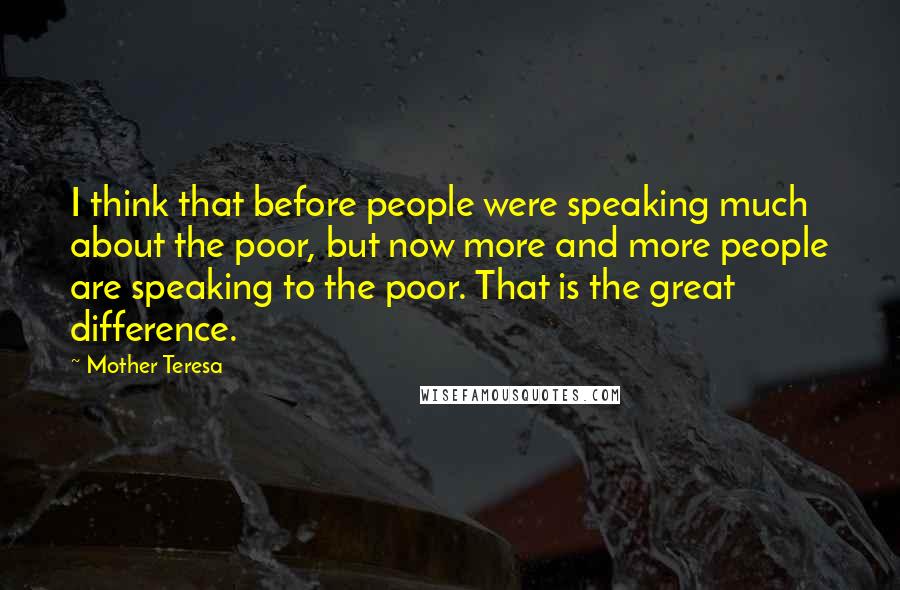 Mother Teresa Quotes: I think that before people were speaking much about the poor, but now more and more people are speaking to the poor. That is the great difference.