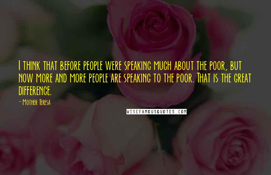 Mother Teresa Quotes: I think that before people were speaking much about the poor, but now more and more people are speaking to the poor. That is the great difference.