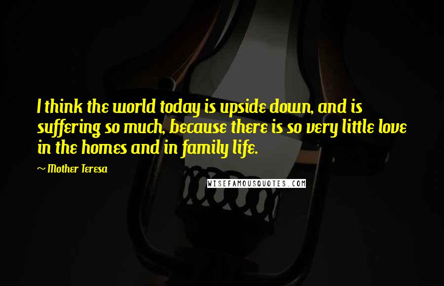 Mother Teresa Quotes: I think the world today is upside down, and is suffering so much, because there is so very little love in the homes and in family life.