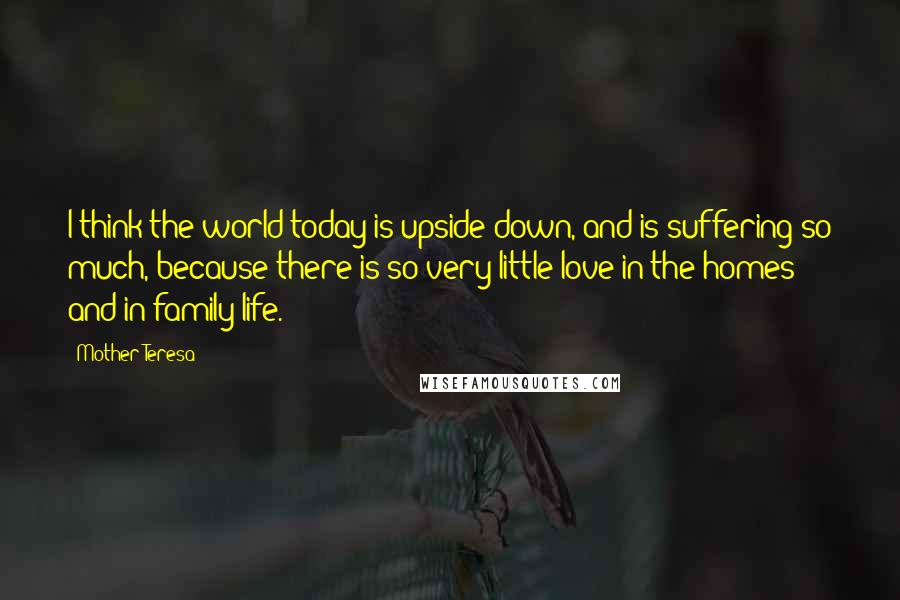 Mother Teresa Quotes: I think the world today is upside down, and is suffering so much, because there is so very little love in the homes and in family life.