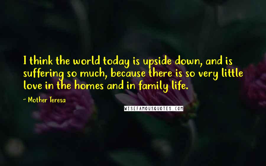 Mother Teresa Quotes: I think the world today is upside down, and is suffering so much, because there is so very little love in the homes and in family life.