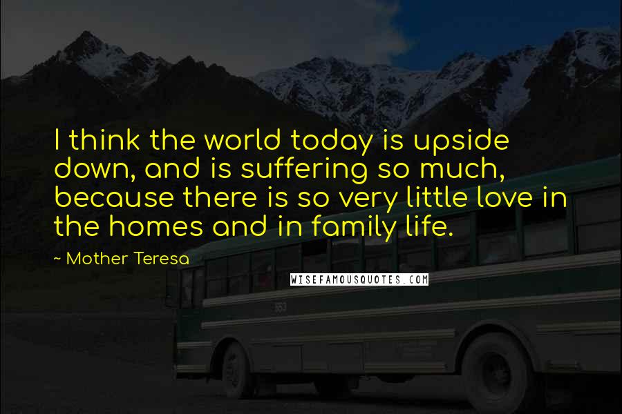 Mother Teresa Quotes: I think the world today is upside down, and is suffering so much, because there is so very little love in the homes and in family life.