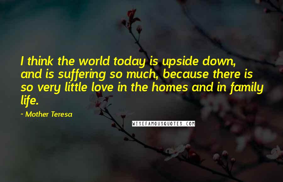 Mother Teresa Quotes: I think the world today is upside down, and is suffering so much, because there is so very little love in the homes and in family life.